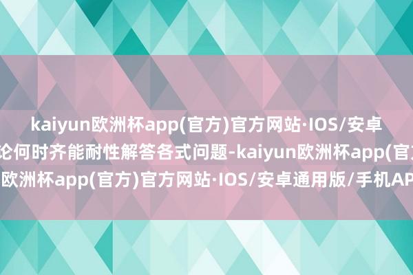 kaiyun欧洲杯app(官方)官方网站·IOS/安卓通用版/手机APP下载无论何时齐能耐性解答各式问题-kaiyun欧洲杯app(官方)官方网站·IOS/安卓通用版/手机APP下载