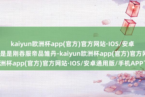 kaiyun欧洲杯app(官方)官方网站·IOS/安卓通用版/手机APP下载若是是刚吞服帝品雏丹-kaiyun欧洲杯app(官方)官方网站·IOS/安卓通用版/手机APP下载