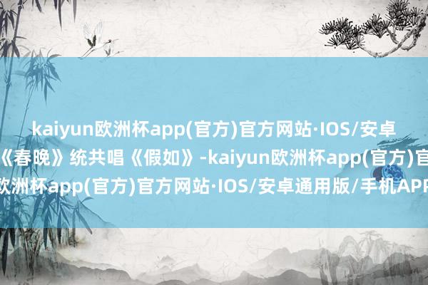 kaiyun欧洲杯app(官方)官方网站·IOS/安卓通用版/手机APP下载在《春晚》统共唱《假如》-kaiyun欧洲杯app(官方)官方网站·IOS/安卓通用版/手机APP下载