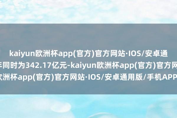 kaiyun欧洲杯app(官方)官方网站·IOS/安卓通用版/手机APP下载上年同时为342.17亿元-kaiyun欧洲杯app(官方)官方网站·IOS/安卓通用版/手机APP下载