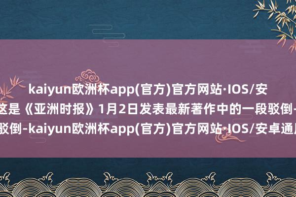 kaiyun欧洲杯app(官方)官方网站·IOS/安卓通用版/手机APP下载这是《亚洲时报》1月2日发表最新著作中的一段驳倒-kaiyun欧洲杯app(官方)官方网站·IOS/安卓通用版/手机APP下载