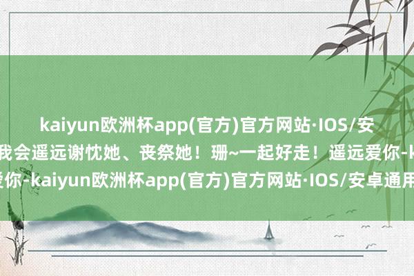 kaiyun欧洲杯app(官方)官方网站·IOS/安卓通用版/手机APP下载我会遥远谢忱她、丧祭她！珊~一起好走！遥远爱你-kaiyun欧洲杯app(官方)官方网站·IOS/安卓通用版/手机APP下载