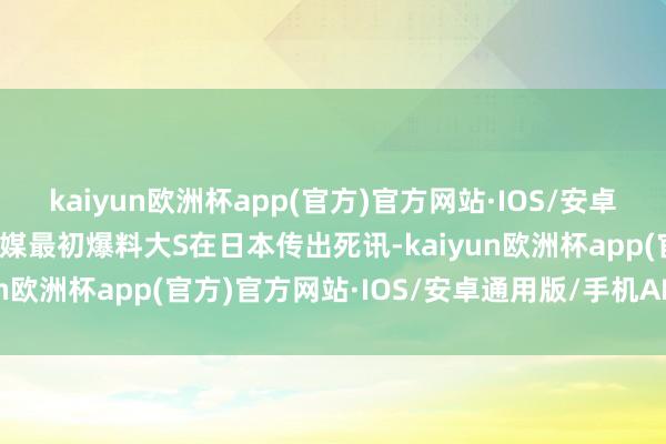 kaiyun欧洲杯app(官方)官方网站·IOS/安卓通用版/手机APP下载台媒最初爆料大S在日本传出死讯-kaiyun欧洲杯app(官方)官方网站·IOS/安卓通用版/手机APP下载