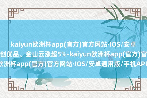 kaiyun欧洲杯app(官方)官方网站·IOS/安卓通用版/手机APP下载名创优品、金山云涨超5%-kaiyun欧洲杯app(官方)官方网站·IOS/安卓通用版/手机APP下载