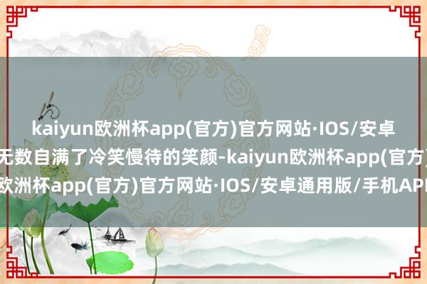 kaiyun欧洲杯app(官方)官方网站·IOS/安卓通用版/手机APP下载大无数自满了冷笑慢待的笑颜-kaiyun欧洲杯app(官方)官方网站·IOS/安卓通用版/手机APP下载