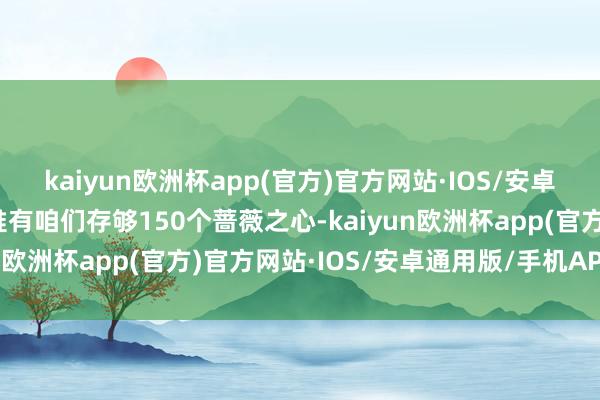 kaiyun欧洲杯app(官方)官方网站·IOS/安卓通用版/手机APP下载惟有咱们存够150个蔷薇之心-kaiyun欧洲杯app(官方)官方网站·IOS/安卓通用版/手机APP下载