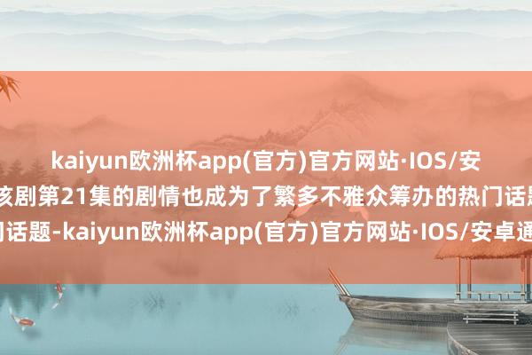 kaiyun欧洲杯app(官方)官方网站·IOS/安卓通用版/手机APP下载该剧第21集的剧情也成为了繁多不雅众筹办的热门话题-kaiyun欧洲杯app(官方)官方网站·IOS/安卓通用版/手机APP下载