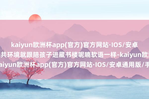 kaiyun欧洲杯app(官方)官方网站·IOS/安卓通用版/手机APP下载“统共环境就跟陪孩子进藏书楼呢喃软语一样-kaiyun欧洲杯app(官方)官方网站·IOS/安卓通用版/手机APP下载