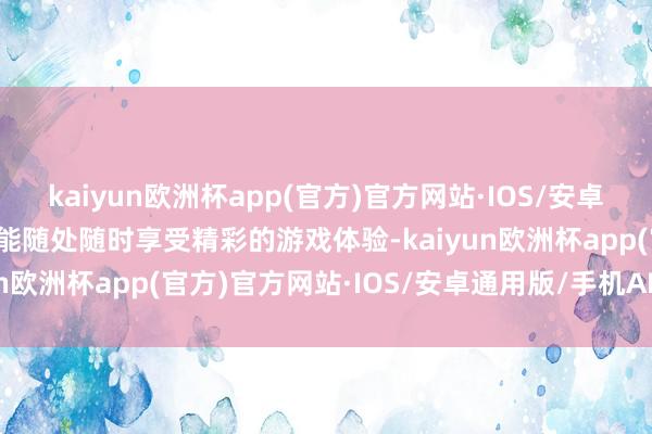 kaiyun欧洲杯app(官方)官方网站·IOS/安卓通用版/手机APP下载齐能随处随时享受精彩的游戏体验-kaiyun欧洲杯app(官方)官方网站·IOS/安卓通用版/手机APP下载