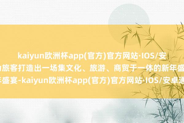 kaiyun欧洲杯app(官方)官方网站·IOS/安卓通用版/手机APP下载为旅客打造出一场集文化、旅游、商贸于一体的新年盛宴-kaiyun欧洲杯app(官方)官方网站·IOS/安卓通用版/手机APP下载