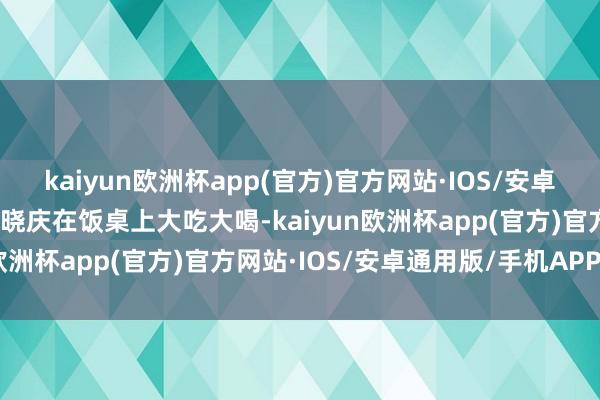 kaiyun欧洲杯app(官方)官方网站·IOS/安卓通用版/手机APP下载刘晓庆在饭桌上大吃大喝-kaiyun欧洲杯app(官方)官方网站·IOS/安卓通用版/手机APP下载