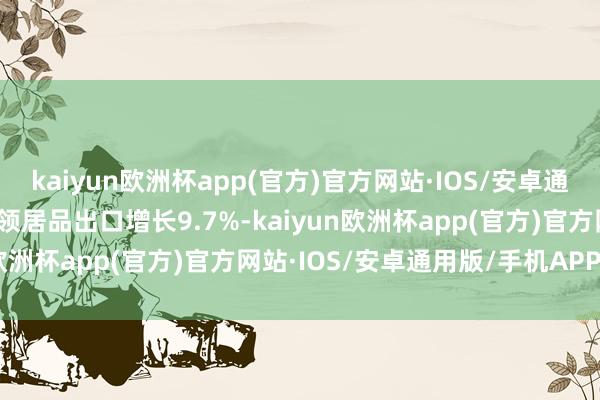 kaiyun欧洲杯app(官方)官方网站·IOS/安卓通用版/手机APP下载高本领居品出口增长9.7%-kaiyun欧洲杯app(官方)官方网站·IOS/安卓通用版/手机APP下载