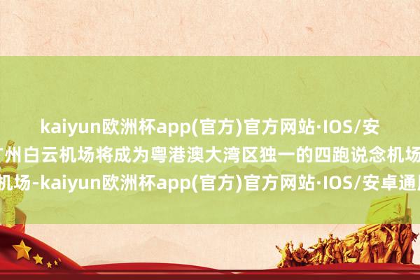 kaiyun欧洲杯app(官方)官方网站·IOS/安卓通用版/手机APP下载广州白云机场将成为粤港澳大湾区独一的四跑说念机场-kaiyun欧洲杯app(官方)官方网站·IOS/安卓通用版/手机APP下载