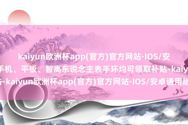 kaiyun欧洲杯app(官方)官方网站·IOS/安卓通用版/手机APP下载手机、平板、智高东说念主表手环均可领取补贴-kaiyun欧洲杯app(官方)官方网站·IOS/安卓通用版/手机APP下载