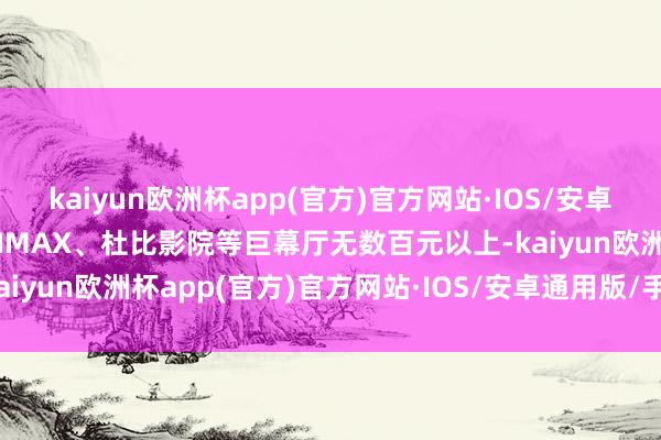 kaiyun欧洲杯app(官方)官方网站·IOS/安卓通用版/手机APP下载而IMAX、杜比影院等巨幕厅无数百元以上-kaiyun欧洲杯app(官方)官方网站·IOS/安卓通用版/手机APP下载