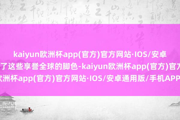 kaiyun欧洲杯app(官方)官方网站·IOS/安卓通用版/手机APP下载除了这些享誉全球的脚色-kaiyun欧洲杯app(官方)官方网站·IOS/安卓通用版/手机APP下载