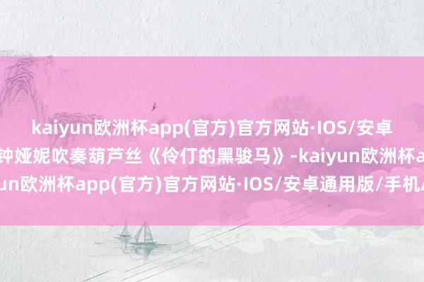 kaiyun欧洲杯app(官方)官方网站·IOS/安卓通用版/手机APP下载当钟娅妮吹奏葫芦丝《伶仃的黑骏马》-kaiyun欧洲杯app(官方)官方网站·IOS/安卓通用版/手机APP下载