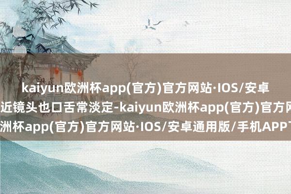 kaiyun欧洲杯app(官方)官方网站·IOS/安卓通用版/手机APP下载靠近镜头也口舌常淡定-kaiyun欧洲杯app(官方)官方网站·IOS/安卓通用版/手机APP下载