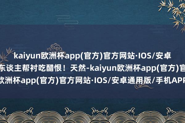 kaiyun欧洲杯app(官方)官方网站·IOS/安卓通用版/手机APP下载令东谈主帮衬吃醋恨！天然-kaiyun欧洲杯app(官方)官方网站·IOS/安卓通用版/手机APP下载