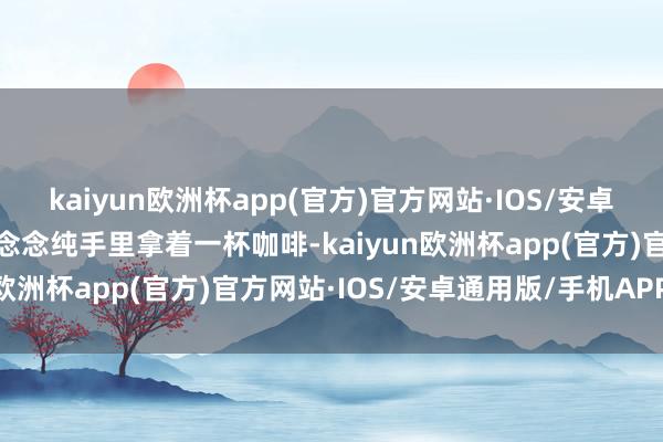 kaiyun欧洲杯app(官方)官方网站·IOS/安卓通用版/手机APP下载马念念纯手里拿着一杯咖啡-kaiyun欧洲杯app(官方)官方网站·IOS/安卓通用版/手机APP下载