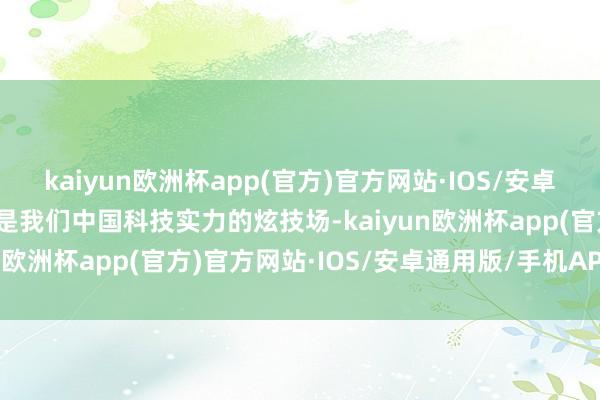 kaiyun欧洲杯app(官方)官方网站·IOS/安卓通用版/手机APP下载更是我们中国科技实力的炫技场-kaiyun欧洲杯app(官方)官方网站·IOS/安卓通用版/手机APP下载