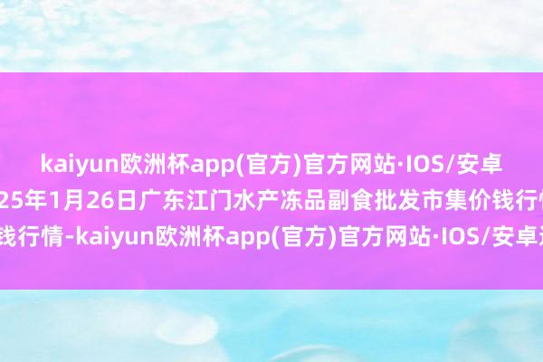 kaiyun欧洲杯app(官方)官方网站·IOS/安卓通用版/手机APP下载2025年1月26日广东江门水产冻品副食批发市集价钱行情-kaiyun欧洲杯app(官方)官方网站·IOS/安卓通用版/手机APP下载