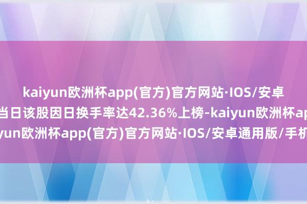 kaiyun欧洲杯app(官方)官方网站·IOS/安卓通用版/手机APP下载当日该股因日换手率达42.36%上榜-kaiyun欧洲杯app(官方)官方网站·IOS/安卓通用版/手机APP下载