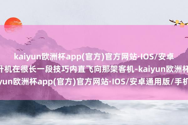 kaiyun欧洲杯app(官方)官方网站·IOS/安卓通用版/手机APP下载直升机在很长一段技巧内直飞向那架客机-kaiyun欧洲杯app(官方)官方网站·IOS/安卓通用版/手机APP下载