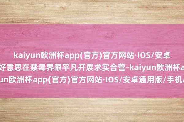 kaiyun欧洲杯app(官方)官方网站·IOS/安卓通用版/手机APP下载中好意思在禁毒界限平凡开展求实合营-kaiyun欧洲杯app(官方)官方网站·IOS/安卓通用版/手机APP下载