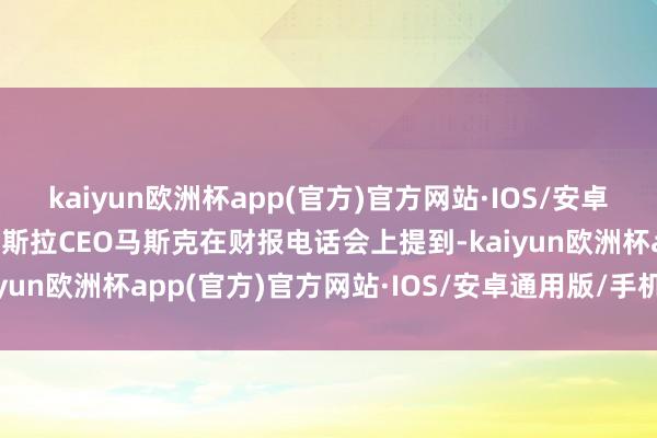 kaiyun欧洲杯app(官方)官方网站·IOS/安卓通用版/手机APP下载特斯拉CEO马斯克在财报电话会上提到-kaiyun欧洲杯app(官方)官方网站·IOS/安卓通用版/手机APP下载