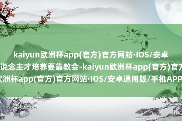 kaiyun欧洲杯app(官方)官方网站·IOS/安卓通用版/手机APP下载东说念主才培养要靠教会-kaiyun欧洲杯app(官方)官方网站·IOS/安卓通用版/手机APP下载