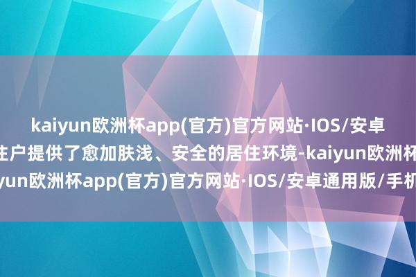 kaiyun欧洲杯app(官方)官方网站·IOS/安卓通用版/手机APP下载为住户提供了愈加肤浅、安全的居住环境-kaiyun欧洲杯app(官方)官方网站·IOS/安卓通用版/手机APP下载