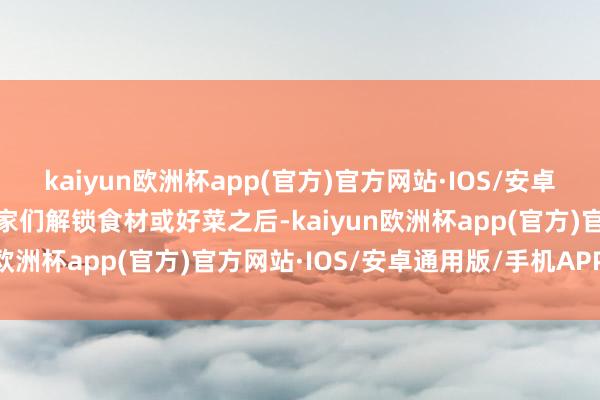 kaiyun欧洲杯app(官方)官方网站·IOS/安卓通用版/手机APP下载玩家们解锁食材或好菜之后-kaiyun欧洲杯app(官方)官方网站·IOS/安卓通用版/手机APP下载