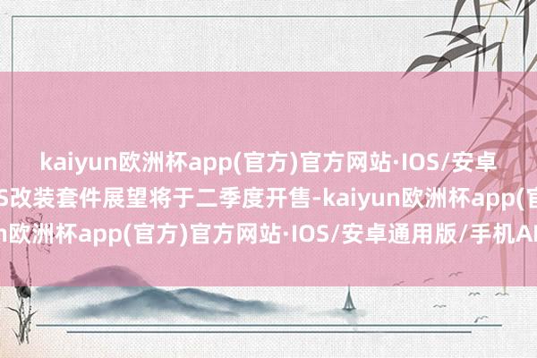 kaiyun欧洲杯app(官方)官方网站·IOS/安卓通用版/手机APP下载GS改装套件展望将于二季度开售-kaiyun欧洲杯app(官方)官方网站·IOS/安卓通用版/手机APP下载