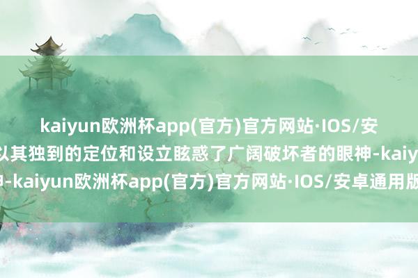 kaiyun欧洲杯app(官方)官方网站·IOS/安卓通用版/手机APP下载以其独到的定位和设立眩惑了广阔破坏者的眼神-kaiyun欧洲杯app(官方)官方网站·IOS/安卓通用版/手机APP下载