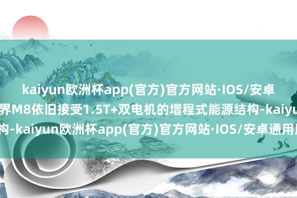 kaiyun欧洲杯app(官方)官方网站·IOS/安卓通用版/手机APP下载问界M8依旧接受1.5T+双电机的增程式能源结构-kaiyun欧洲杯app(官方)官方网站·IOS/安卓通用版/手机APP下载