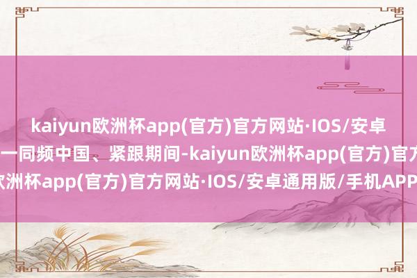 kaiyun欧洲杯app(官方)官方网站·IOS/安卓通用版/手机APP下载惟一同频中国、紧跟期间-kaiyun欧洲杯app(官方)官方网站·IOS/安卓通用版/手机APP下载